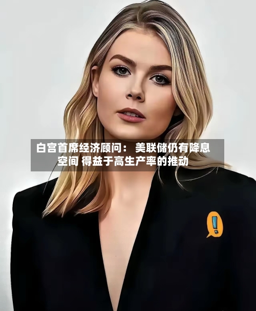 白宫首席经济顾问： 美联储仍有降息空间 得益于高生产率的推动-第2张图片