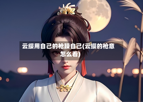 云缨用自己的枪躁自己(云缨的枪意怎么看)-第2张图片