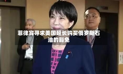 菲律宾寻求美国延长购买俄罗斯石油的豁免