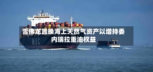 雪佛龙置换海上天然气资产以增持委内瑞拉重油权益-第2张图片