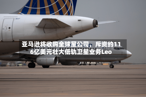 亚马逊将收购全球星公司，斥资约116亿美元壮大低轨卫星业务Leo