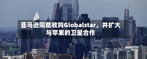 亚马逊同意收购Globalstar，并扩大与苹果的卫星合作-第2张图片