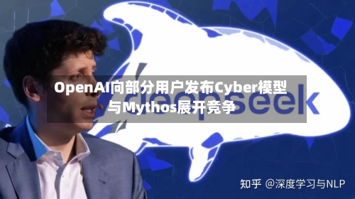 OpenAI向部分用户发布Cyber模型 与Mythos展开竞争