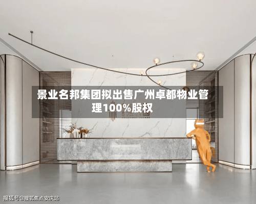 景业名邦集团拟出售广州卓都物业管理100%股权-第2张图片