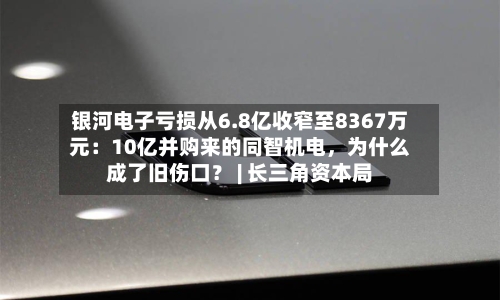 银河电子亏损从6.8亿收窄至8367万元：10亿并购来的同智机电，为什么成了旧伤口？ | 长三角资本局