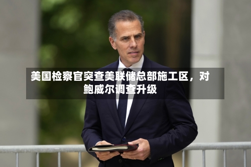 美国检察官突查美联储总部施工区，对鲍威尔调查升级