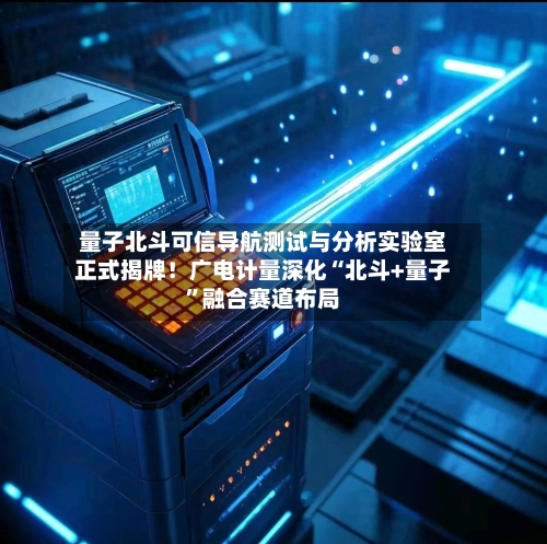 量子北斗可信导航测试与分析实验室正式揭牌！广电计量深化“北斗+量子”融合赛道布局