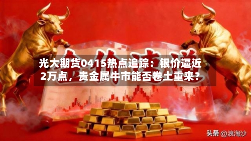 光大期货0415热点追踪：银价逼近2万点，贵金属牛市能否卷土重来？