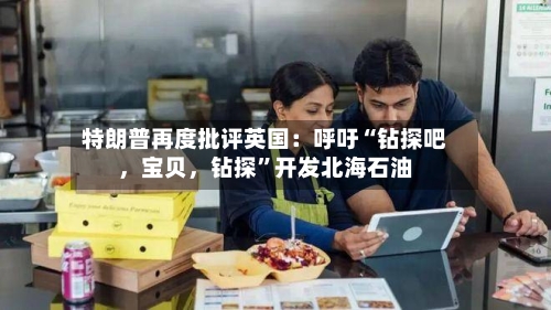 特朗普再度批评英国：呼吁“钻探吧，宝贝，钻探”开发北海石油