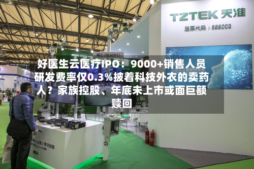 好医生云医疗IPO：9000+销售人员研发费率仅0.3%披着科技外衣的卖药人？家族控股、年底未上市或面巨额赎回