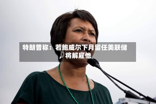 特朗普称：若鲍威尔下月留任美联储，将解雇他-第3张图片