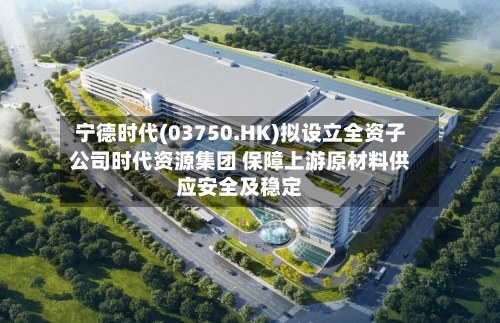 宁德时代(03750.HK)拟设立全资子公司时代资源集团 保障上游原材料供应安全及稳定