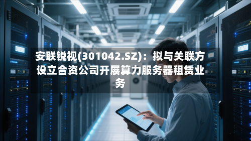 安联锐视(301042.SZ)：拟与关联方设立合资公司开展算力服务器租赁业务