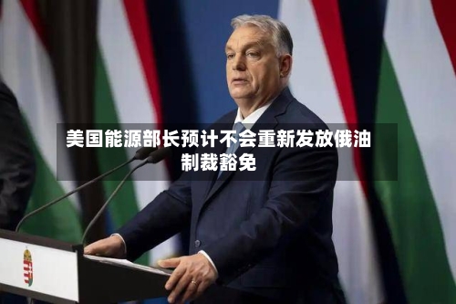 美国能源部长预计不会重新发放俄油制裁豁免-第3张图片