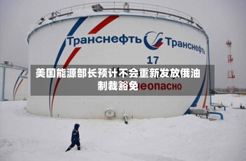 美国能源部长预计不会重新发放俄油制裁豁免