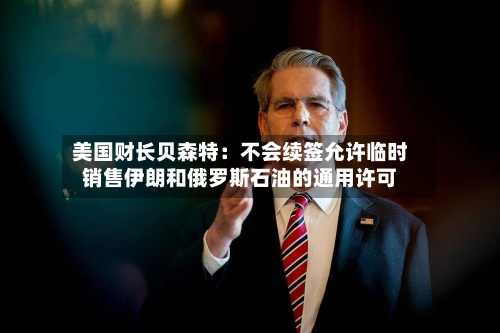 美国财长贝森特：不会续签允许临时销售伊朗和俄罗斯石油的通用许可-第2张图片