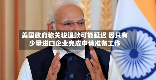 美国政府称关税退款可能延迟 因只有少量进口企业完成申请准备工作