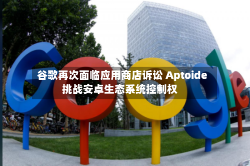 谷歌再次面临应用商店诉讼 Aptoide挑战安卓生态系统控制权