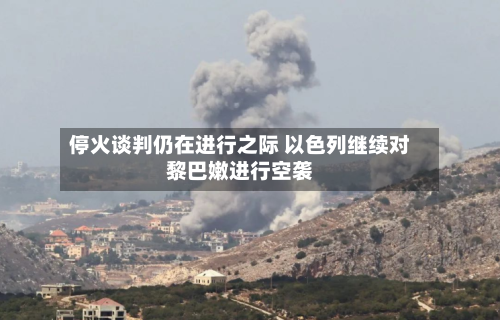 停火谈判仍在进行之际 以色列继续对黎巴嫩进行空袭