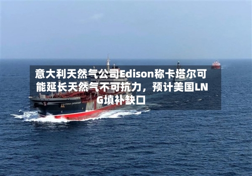 意大利天然气公司Edison称卡塔尔可能延长天然气不可抗力，预计美国LNG填补缺口