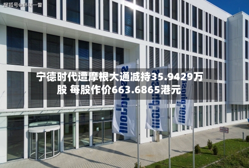 宁德时代遭摩根大通减持35.9429万股 每股作价663.6865港元