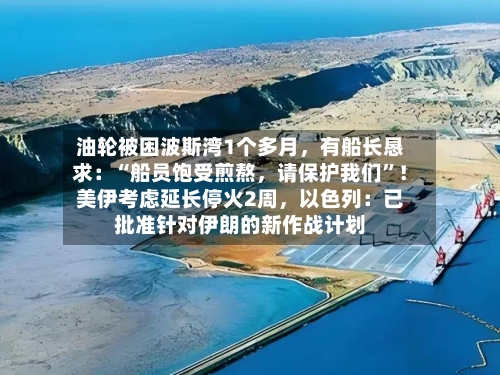 油轮被困波斯湾1个多月，有船长恳求：“船员饱受煎熬	，请保护我们”！美伊考虑延长停火2周，以色列：已批准针对伊朗的新作战计划-第2张图片