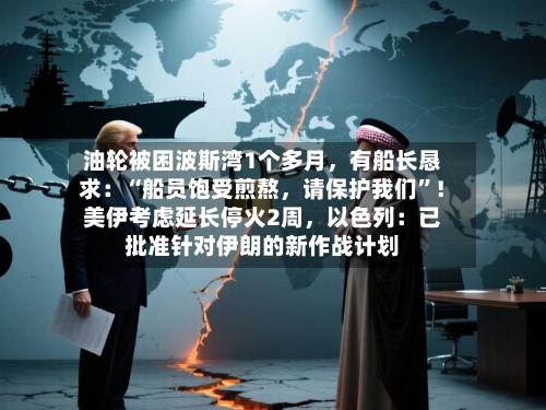 油轮被困波斯湾1个多月，有船长恳求：“船员饱受煎熬，请保护我们”！美伊考虑延长停火2周，以色列：已批准针对伊朗的新作战计划