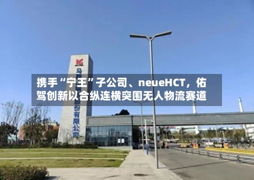 携手“宁王”子公司、neueHCT，佑驾创新以合纵连横突围无人物流赛道