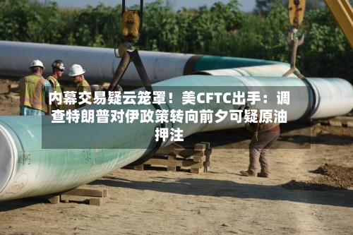 内幕交易疑云笼罩！美CFTC出手：调查特朗普对伊政策转向前夕可疑原油押注-第2张图片