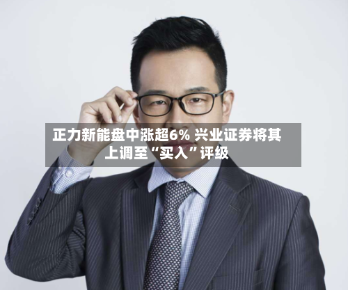正力新能盘中涨超6% 兴业证券将其上调至“买入”评级-第3张图片