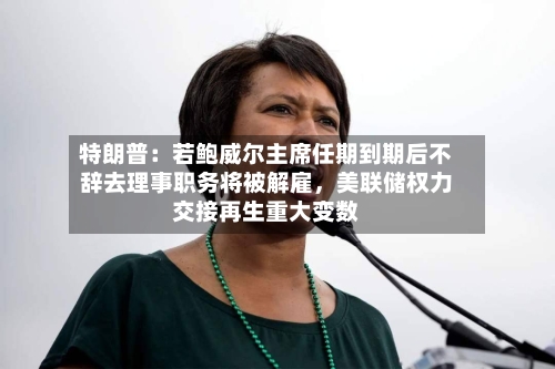 特朗普：若鲍威尔主席任期到期后不辞去理事职务将被解雇	，美联储权力交接再生重大变数-第2张图片