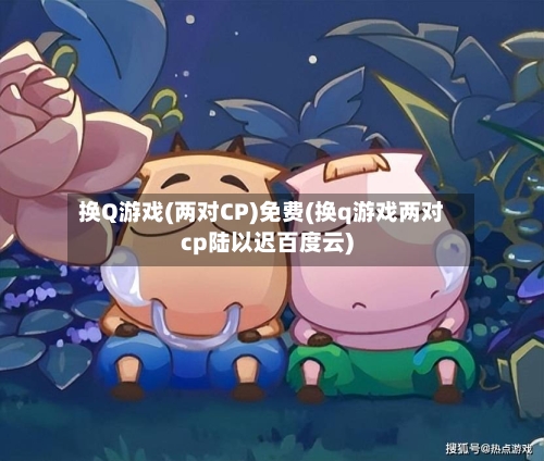 换Q游戏(两对CP)免费(换q游戏两对cp陆以迟百度云)