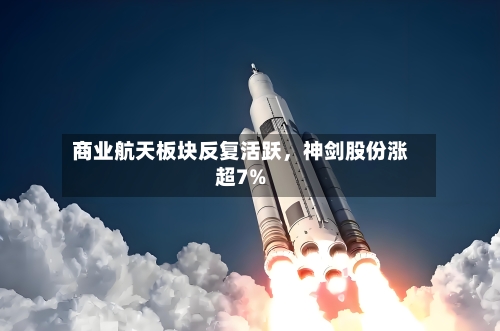 商业航天板块反复活跃，神剑股份涨超7%-第2张图片