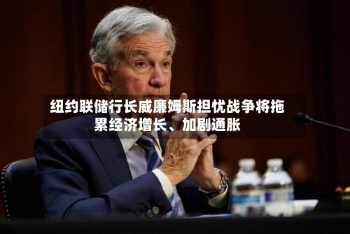 纽约联储行长威廉姆斯担忧战争将拖累经济增长	、加剧通胀-第1张图片