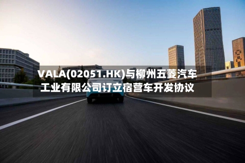 VALA(02051.HK)与柳州五菱汽车工业有限公司订立宿营车开发协议-第3张图片
