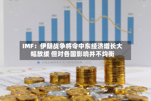 IMF：伊朗战争将令中东经济增长大幅放缓 但对各国影响并不均衡-第2张图片