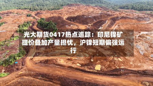光大期货0417热点追踪：印尼镍矿提价叠加产量担忧，沪镍短期偏强运行-第2张图片