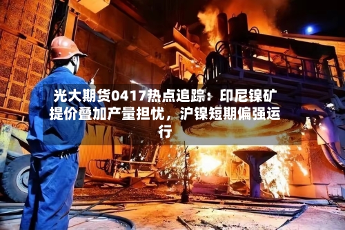 光大期货0417热点追踪：印尼镍矿提价叠加产量担忧	，沪镍短期偏强运行-第3张图片