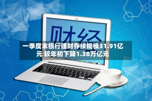 一季度末银行理财存续规模31.91亿元 较年初下降1.38万亿元-第1张图片