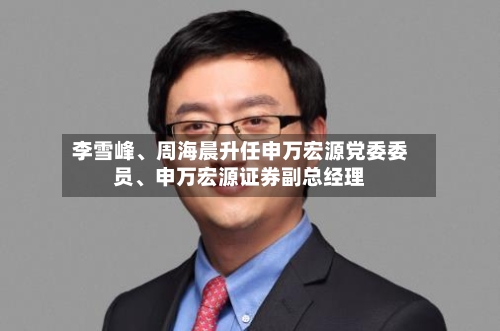 李雪峰	、周海晨升任申万宏源党委委员、申万宏源证券副总经理-第1张图片