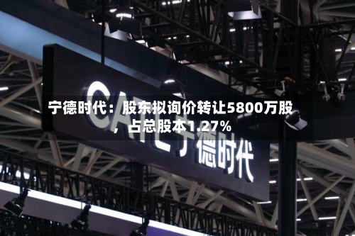宁德时代：股东拟询价转让5800万股	，占总股本1.27%-第1张图片