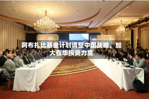 阿布扎比基金计划调整中国战略，加大在华投资力度-第1张图片