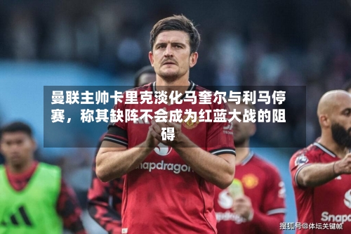 曼联主帅卡里克淡化马奎尔与利马停赛，称其缺阵不会成为红蓝大战的阻碍-第1张图片