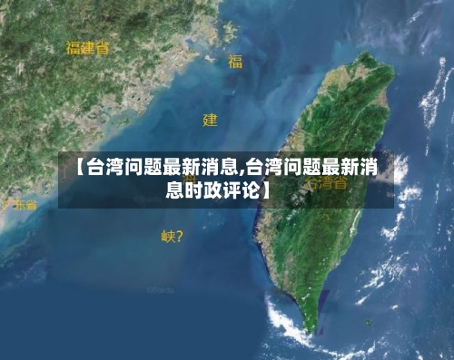 【台湾问题最新消息,台湾问题最新消息时政评论】-第1张图片