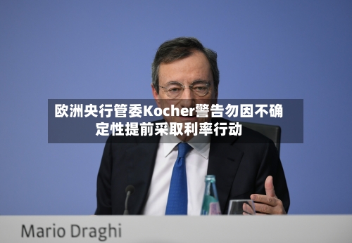 欧洲央行管委Kocher警告勿因不确定性提前采取利率行动-第2张图片