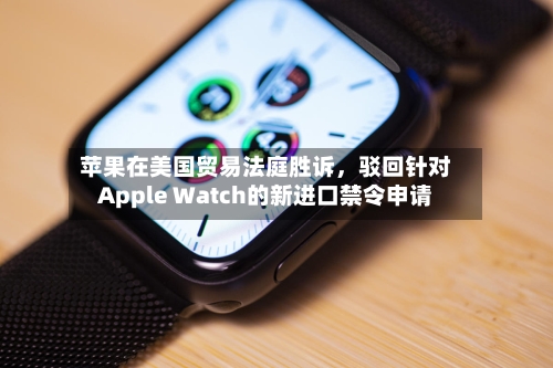 苹果在美国贸易法庭胜诉，驳回针对Apple Watch的新进口禁令申请-第2张图片