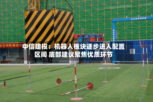 中信建投：机器人板块逐步进入配置区间 底部建议聚焦优质环节-第1张图片