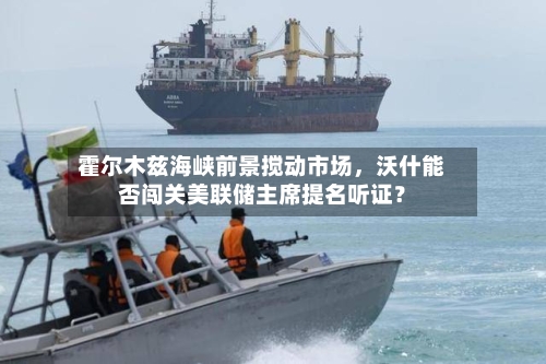 霍尔木兹海峡前景搅动市场，沃什能否闯关美联储主席提名听证？-第1张图片