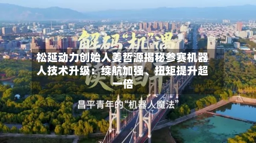 松延动力创始人姜哲源揭秘参赛机器人技术升级：续航加强、扭矩提升超一倍-第2张图片