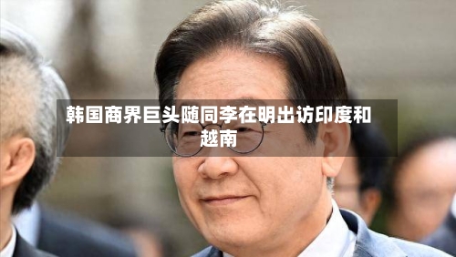 韩国商界巨头随同李在明出访印度和越南-第2张图片